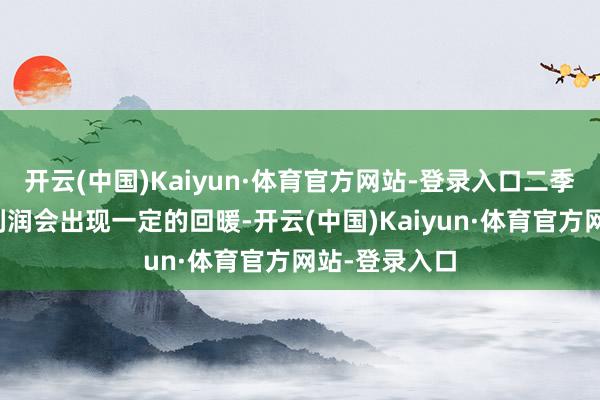 开云(中国)Kaiyun·体育官方网站-登录入口二季度时时坐蓐利润会出现一定的回暖-开云(中国)Kaiyun·体育官方网站-登录入口