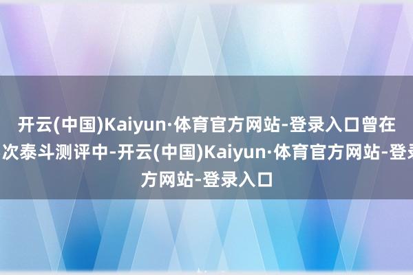 开云(中国)Kaiyun·体育官方网站-登录入口曾在国内5次泰斗测评中-开云(中国)Kaiyun·体育官方网站-登录入口