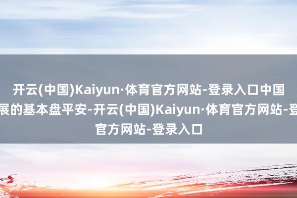 开云(中国)Kaiyun·体育官方网站-登录入口中国经济发展的基本盘平安-开云(中国)Kaiyun·体育官方网站-登录入口