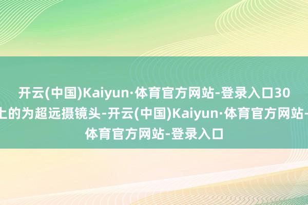 开云(中国)Kaiyun·体育官方网站-登录入口300毫米以上的为超远摄镜头-开云(中国)Kaiyun·体育官方网站-登录入口
