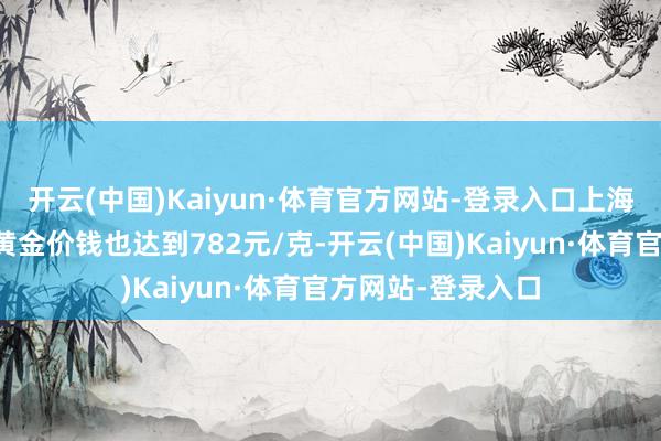 开云(中国)Kaiyun·体育官方网站-登录入口上海黄金交往所现货黄金价钱也达到782元/克-开云(中国)Kaiyun·体育官方网站-登录入口