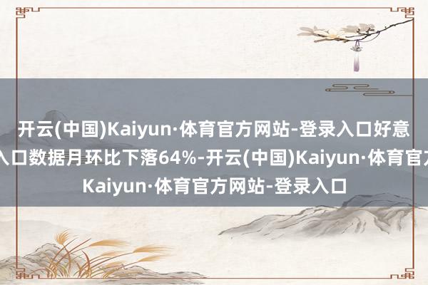 开云(中国)Kaiyun·体育官方网站-登录入口好意思国4月首周的入口数据月环比下落64%-开云(中国)Kaiyun·体育官方网站-登录入口