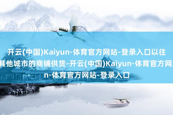 开云(中国)Kaiyun·体育官方网站-登录入口以往主要为国内其他城市的商铺供货-开云(中国)Kaiyun·体育官方网站-登录入口