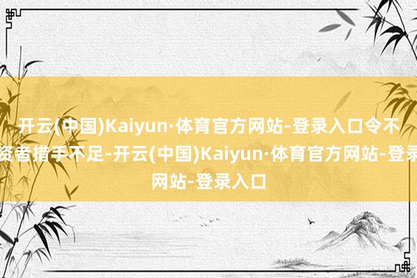开云(中国)Kaiyun·体育官方网站-登录入口令不少投资者措手不足-开云(中国)Kaiyun·体育官方网站-登录入口