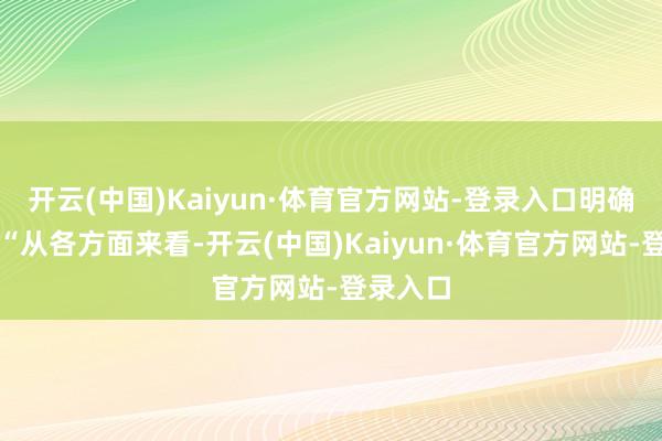 开云(中国)Kaiyun·体育官方网站-登录入口明确示意：“从各方面来看-开云(中国)Kaiyun·体育官方网站-登录入口