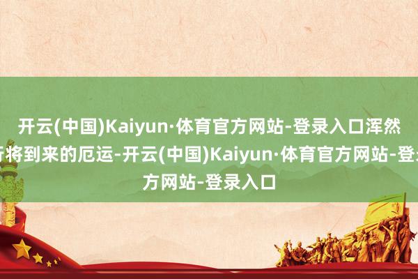 开云(中国)Kaiyun·体育官方网站-登录入口浑然不知行将到来的厄运-开云(中国)Kaiyun·体育官方网站-登录入口