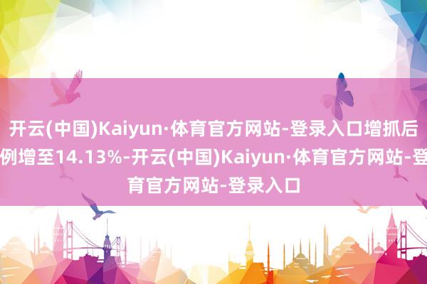 开云(中国)Kaiyun·体育官方网站-登录入口增抓后抓股比例增至14.13%-开云(中国)Kaiyun·体育官方网站-登录入口