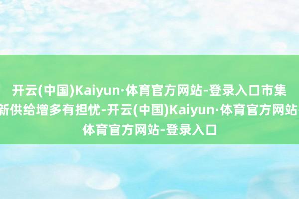 开云(中国)Kaiyun·体育官方网站-登录入口市集关于短期新供给增多有担忧-开云(中国)Kaiyun·体育官方网站-登录入口