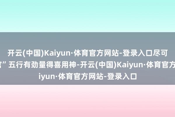 开云(中国)Kaiyun·体育官方网站-登录入口尽可能聘任财“财官”五行有劲量得喜用神-开云(中国)Kaiyun·体育官方网站-登录入口