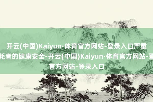 开云(中国)Kaiyun·体育官方网站-登录入口严重挟制消耗者的健康安全-开云(中国)Kaiyun·体育官方网站-登录入口