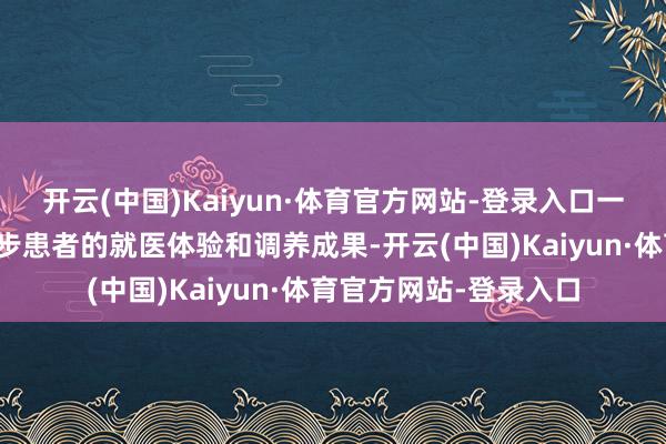 开云(中国)Kaiyun·体育官方网站-登录入口一站式劳动省略灵验进步患者的就医体验和调养成果-开云(中国)Kaiyun·体育官方网站-登录入口